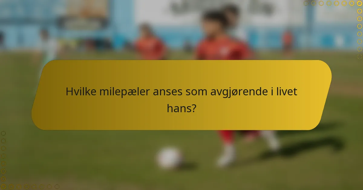 Hvilke milepæler anses som avgjørende i livet hans?